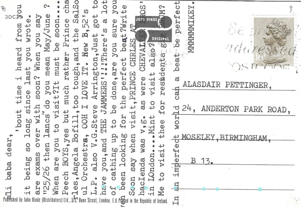 Reverse of postcard, undated, postmark unclear. 16p UK stamp. Right half, typed addressee: Alasdair Pettinger, 24 Anderton Park Road, Moseley, Birmingham, B13.  Left half, message, typed bottom to top. 'ali baba dear, 'bout time i heard from you it being so long since you last wrote. are exams over with soon? When you say "25/26 then lancs" do you mean May/June ? When are you to visit? It must be soon .....  Peech BOYS, yes but much rather Prince charles, Angela Bofill, too tough, and the SalSoul Orchestra, OOH I LOVE IT. New B,52's L.P. also V.G. Steve Arrington, Just got to hae you, and THE JAMMERS!!! There's a lot of cathing up to be done, are you sure you have been looking for the perfect beat? Write Soon say when visit, PRINCE CHRLES AT hacIenda was v,g. as were CHEVALIER BROS' in LOndon... Mint to visit also? Me to visit thee for residents gig in BRUM? In an imperfect world can a beat be perfect  MMMMMMIKEY.'